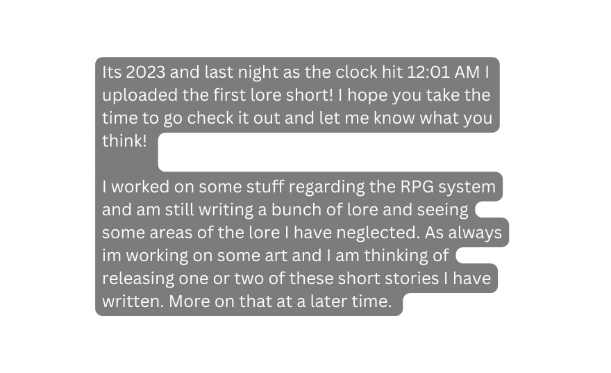 Its 2023 and last night as the clock hit 12 01 AM I uploaded the first lore short I hope you take the time to go check it out and let me know what you think I worked on some stuff regarding the RPG system and am still writing a bunch of lore and seeing some areas of the lore I have neglected As always im working on some art and I am thinking of releasing one or two of these short stories I have written More on that at a later time